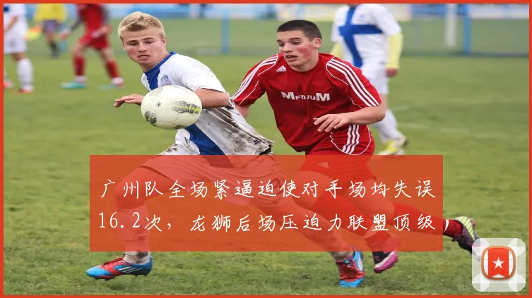 广州队全场紧逼迫使对手场均失误16.2次，龙狮后场压迫力联盟顶级