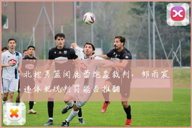 北控男篮闵鹿蕾炮轰裁判，邹雨宸违体犯规判罚能否推翻