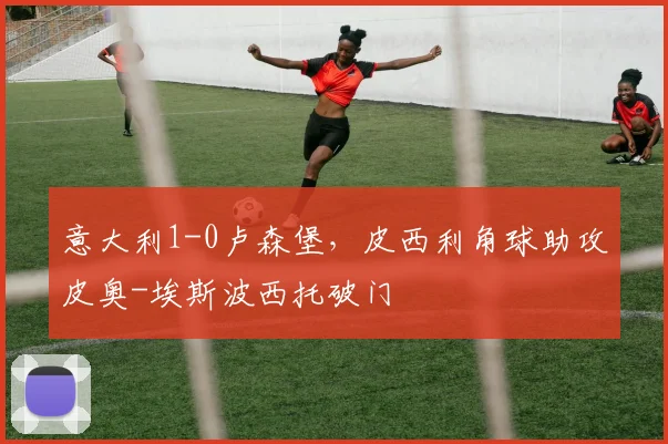 意大利1-0卢森堡，皮西利角球助攻皮奥-埃斯波西托破门