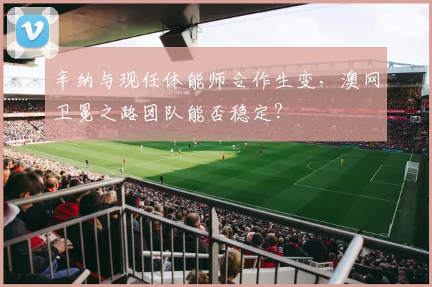 辛纳与现任体能师合作生变，澳网卫冕之路团队能否稳定？