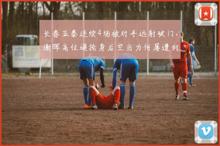 长春亚泰连续4场被对手远射破门，谢晖高位逼抢身后空当为何屡遭利用？