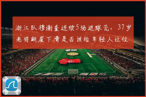浙江队穆谢奎连续5场进球荒，37岁老将断崖下滑是否该给年轻人让位？