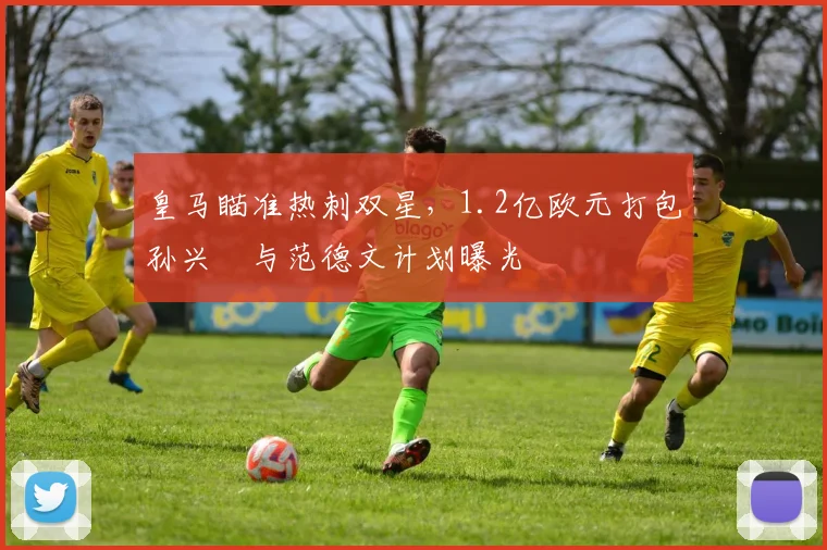 皇马瞄准热刺双星，1.2亿欧元打包孙兴慜与范德文计划曝光